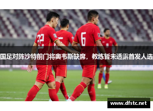 国足对阵沙特前门将奥韦斯缺席，教练暂未透露首发人选